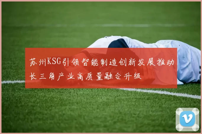 苏州KSG引领智能制造创新发展推动长三角产业高质量融合升级