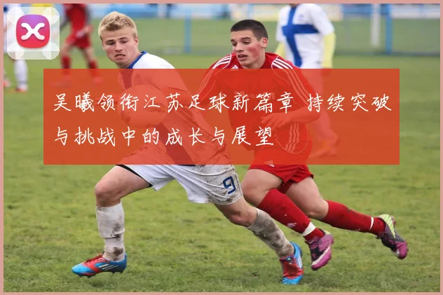 吴曦领衔江苏足球新篇章 持续突破与挑战中的成长与展望