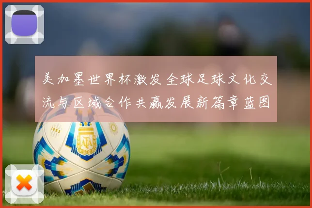 美加墨世界杯激发全球足球文化交流与区域合作共赢发展新篇章蓝图展望