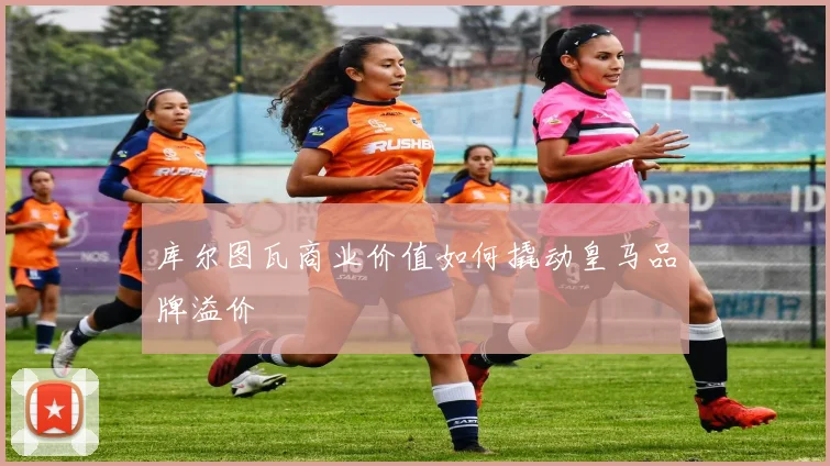 库尔图瓦商业价值如何撬动皇马品牌溢价