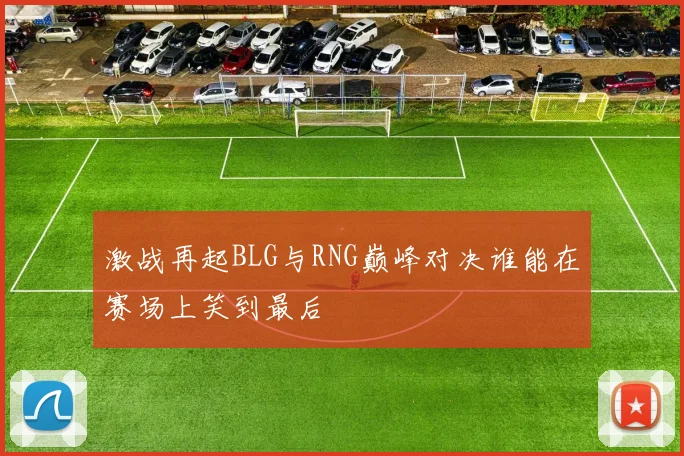 激战再起BLG与RNG巅峰对决谁能在赛场上笑到最后