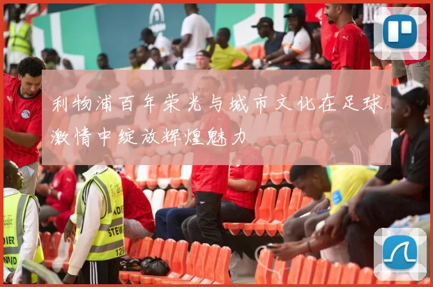 利物浦百年荣光与城市文化在足球激情中绽放辉煌魅力