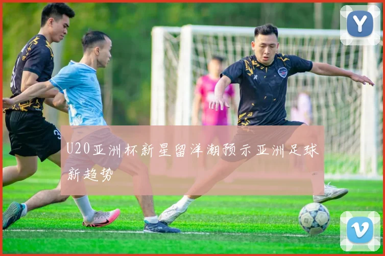 U20亚洲杯新星留洋潮预示亚洲足球新趋势