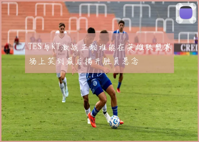 TES与KT激战正酣谁能在英雄联盟赛场上笑到最后揭开胜负悬念
