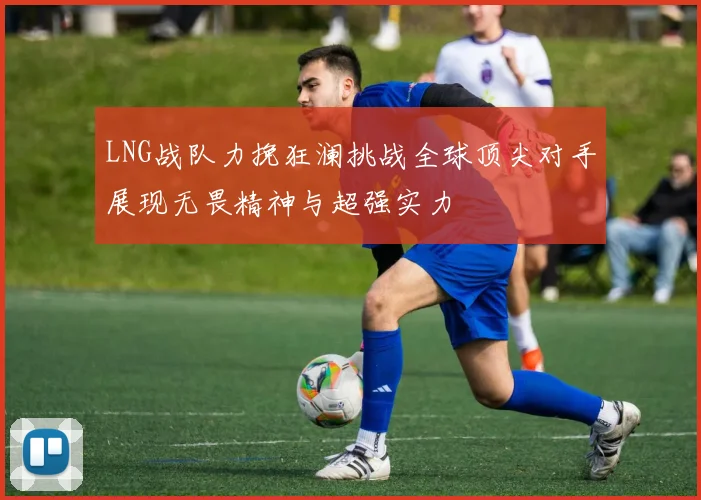LNG战队力挽狂澜挑战全球顶尖对手展现无畏精神与超强实力