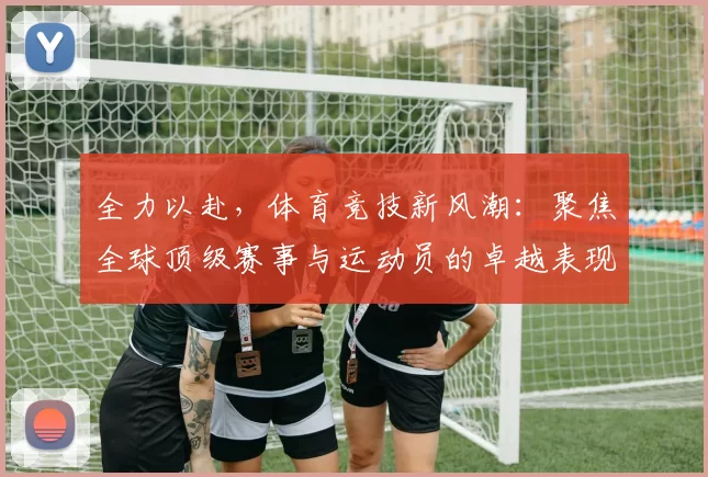 全力以赴，体育竞技新风潮：聚焦全球顶级赛事与运动员的卓越表现
