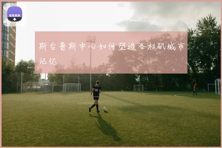 斯台普斯中心如何塑造洛杉矶城市记忆