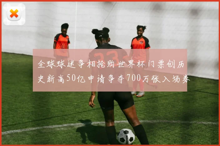 全球球迷争相抢购世界杯门票创历史新高50亿申请争夺700万张入场券